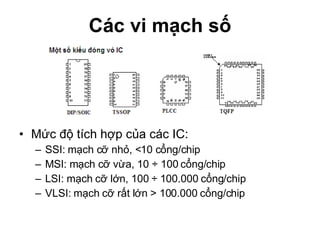 Các vi mạch số Mức độ tích hợp của các IC: SSI: mạch cỡ nhỏ, <10 cổng/chip MSI: mạch cỡ vừa, 10 ÷ 100 cổng/chip LSI: mạch cỡ lớn, 100 ÷ 100.000 cổng/chip VLSI: mạch cỡ rất lớn > 100.000 cổng/chip 