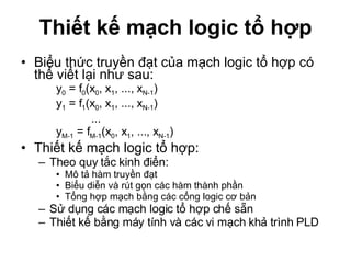 Thiết kế mạch logic tổ hợp Biểu thức truyền đạt của mạch logic tổ hợp có thể viết lại như sau: y 0  = f 0 (x 0 , x 1 , ..., x N-1 ) y 1  = f 1 (x 0 , x 1 , ..., x N-1 ) ... y M-1  = f M-1 (x 0 , x 1 , ..., x N-1 )  Thiết kế mạch logic tổ hợp: Theo quy tắc kinh điển: Mô tả hàm truyền đạt Biểu diễn và rút gọn các hàm thành phần Tổng hợp mạch bằng các cổng logic cơ bản Sử dụng các mạch logic tổ hợp chế sẵn Thiết kế bằng máy tính và các vi mạch khả trình PLD 