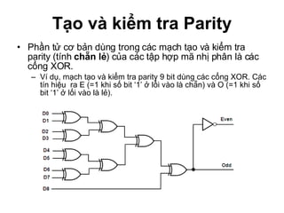 Tạo và kiểm tra Parity Phần tử cơ bản dùng trong các mạch tạo và kiểm tra parity (tính  chẵn lẻ ) của các tập hợp mã nhị phân là các cổng XOR. Ví dụ, mạch tạo và kiểm tra parity 9 bit dùng các cổng XOR. Các tín hiệu  ra E (=1 khi số bit ‘1’ ở lối vào là chẵn) và O (=1 khi số bit ‘1’ ở lối vào là lẻ).  
