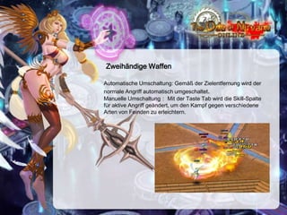 Zweihändige Waffen
Automatische Umschaltung: Gemäß der Zielentfernung wird der
normale Angriff automatisch umgeschaltet.
Manuelle Umschaltung： Mit der Taste Tab wird die Skill-Spalte
für aktive Angriff geändert, um den Kampf gegen verschiedene
Arten von Feinden zu erleichtern.

 