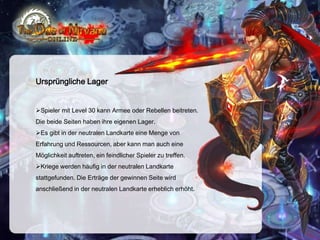 Ursprüngliche Lager

Spieler mit Level 30 kann Armee oder Rebellen beitreten.
Die beide Seiten haben ihre eigenen Lager.
Es gibt in der neutralen Landkarte eine Menge von
Erfahrung und Ressourcen, aber kann man auch eine
Möglichkeit auftreten, ein feindlicher Spieler zu treffen.
Kriege werden häufig in der neutralen Landkarte
stattgefunden. Die Erträge der gewinnen Seite wird
anschließend in der neutralen Landkarte erheblich erhöht.

 
