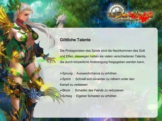 Göttliche Talente
Die Protagonisten des Spiels sind die Nachkommen des Gott
und Elfen, deswegen haben sie vielen verschiedenen Talente,
die durch körperliche Anstrengung freigegeben werden kann.
Sprung ：Ausweichchance zu erhöhen
Sprint ： Schnell sich einander zu nähern order den
Kampf zu verlassen
Block ： Schaden des Feinds zu reduzieren
Schlag ：Eigener Schaden zu erhöhen

 