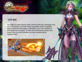 QTE Skill
Die Skills von jeder Klasse haben starke Kontinuität, deswegen wird
das QTE System innerhalb einigen speziellen Karten ausgelöst.
Nach Systemanforderungen zu betreiben, kann man zahlreiche
Kombinationen erreichen. Je mehr der Kombinationszahlen sind,
desto höher sind der Schaden und mehr wunderschöne
Spezialeffekte.

 