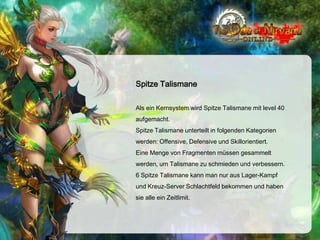 Spitze Talismane
Als ein Kernsystem wird Spitze Talismane mit level 40
aufgemacht.
Spitze Talismane unterteilt in folgenden Kategorien
werden: Offensive, Defensive und Skillorientiert.
Eine Menge von Fragmenten müssen gesammelt
werden, um Talismane zu schmieden und verbessern.
6 Spitze Talismane kann man nur aus Lager-Kampf
und Kreuz-Server Schlachtfeld bekommen und haben
sie alle ein Zeitlimit.

 