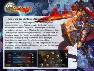 Einführung der wichtigsten Gameplay-Systeme
Lager-Ressourcen ： Jeden Tag wird ein Gewinner gemäß
angesammelten Lager-Ressourcen von den beiden Lagern
entschieden und Preise vergeben. Um die Lager-Ressourcen
anzuhäufen, soll jedes Lager-Mitglied die Lager-Missionen, BossErschlagen und Veranstaltungen vollenden. Man kann durch die
Besiegung gegen den Spieler von feindlichen Lager Ehrenpunkt
erwerben, um eigener Rang zu erhalten order benötigte
Requisiten umzuwechseln. Verschiedene Range bietet
unterschiedliche Attributsbonus. Die Top-10 Spieler mit meisten
Ressourcen können den Held-Tempel am nächsten Tag besteigen
und Luxus-Held-Pack erhalten.

 