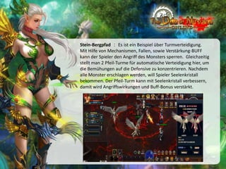 Stein-Bergpfad ： Es ist ein Beispiel über Turmverteidigung.
Mit Hilfe von Mechanismen, Fallen, sowie Verstärkung-BUFF
kann der Spieler den Angriff des Monsters sperren. Gleichzeitig
stellt man 2 Pfeil-Turme für automatische Verteidigung hier, um
die Bemühungen auf die Defensive zu konzentrieren. Nachdem
alle Monster erschlagen werden, will Spieler Seelenkristall
bekommen. Der Pfeil-Turm kann mit Seelenkristall verbessern,
damit wird Angriffswirkungen und Buff-Bonus verstärkt.

 