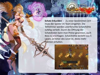 Schatz Erkunden ： Zu einer bestimmten Zeit
muss der Spieler im Team eingehen. Die
Teilnehmer werden unerforschte Schatzhöhle
zufällig verteilt. Durch die Öffnung der
Schatzkisten kann man Preise gewinnen, auch
Boss zu erschlagen. Schatzhöhle besteht aus 5
Levels, je höher des Level ist, desto mehr
Prämien erhalten.

 