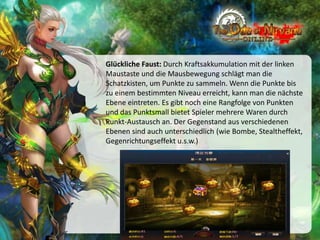 Glückliche Faust: Durch Kraftsakkumulation mit der linken
Maustaste und die Mausbewegung schlägt man die
Schatzkisten, um Punkte zu sammeln. Wenn die Punkte bis
zu einem bestimmten Niveau erreicht, kann man die nächste
Ebene eintreten. Es gibt noch eine Rangfolge von Punkten
und das Punktsmall bietet Spieler mehrere Waren durch
Punkt-Austausch an. Der Gegenstand aus verschiedenen
Ebenen sind auch unterschiedlich (wie Bombe, Stealtheffekt,
Gegenrichtungseffekt u.s.w.)

 