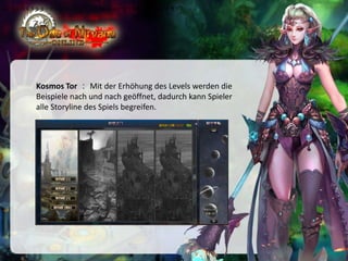•伴随着玩家等级逐一开放副本，玩家可通过此副本的剧情了解本游戏所有故事情节

Kosmos Tor ： Mit der Erhöhung des Levels werden die
Beispiele nach und nach geöffnet, dadurch kann Spieler
alle Storyline des Spiels begreifen.

 