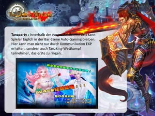 Tanzparty : Innerhalb der vorgeschriebenen Zeit kann
Spieler täglich in der Bar-Szene Auto-Gaming bleiben.
Hier kann man nicht nur durch Kommunikation EXP
erhalten, sondern auch Tanzking-Wettkampf
teilnehmen, das erste zu ringen.

 