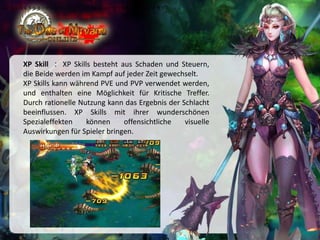 •伴随着玩家等级逐一开放副本，玩家可通过此副本的剧情了解本游戏所有故事情节

XP Skill ： XP Skills besteht aus Schaden und Steuern,
die Beide werden im Kampf auf jeder Zeit gewechselt.
XP Skills kann während PVE und PVP verwendet werden,
und enthalten eine Möglichkeit für Kritische Treffer.
Durch rationelle Nutzung kann das Ergebnis der Schlacht
beeinflussen. XP Skills mit ihrer wunderschönen
Spezialeffekten
können
offensichtliche
visuelle
Auswirkungen für Spieler bringen.

 
