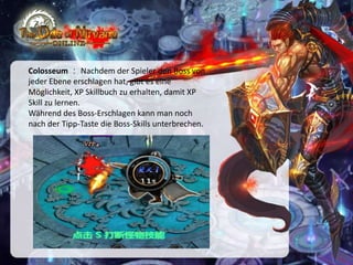 Colosseum ： Nachdem der Spieler den Boss von
jeder Ebene erschlagen hat, gibt es eine
Möglichkeit, XP Skillbuch zu erhalten, damit XP
Skill zu lernen.
Während des Boss-Erschlagen kann man noch
nach der Tipp-Taste die Boss-Skills unterbrechen.

 