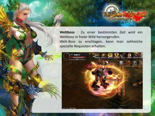 Weltboss : Zu einer bestimmten Zeit wird ein
Weltboss in freier Wild hervorgerufen.
Welt-Boss zu erschlagen, kann man zahlreiche
spezielle Requisiten erhalten.

 