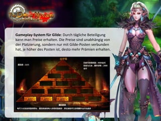 Gameplay-System für Gilde: Durch tägliche Beteiligung
kann man Preise erhalten. Die Preise sind unabhängig von
der Platzierung, sondern nur mit Gilde-Posten verbunden
hat, je höher des Posten ist, desto mehr Prämien erhalten.

 