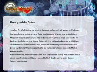 Hintergrund des Spiels
Im alten Schaffellblättern hat so einer Legende aufgezeichnet, gab es im Ende des
OlympusGebirge und an anderer Seite des Souleater Waldes eine große Ödland.
Mit dem Schlechtwetter verursachte dort eine unbewohnte Gebiet, aber wuchs im
Zentrum des Ödlands eine riesige Eiche. Mit ihrer blühenden Zweigen und Blättern

bedeckte sich hunderte Meilen Land, hütete sie wie ein Gigant dieses reine Land.
Sowie wurden die Umgebung der Eiche auf wunderbare Weise tausende Meilen
Wälder gebildet.
Niemand wusste, wie kam diese Eiche aus, und weshalb schlug ihre Wurzeln hier in
einem so unfruchtbaren Ödland – ausschließlich des Bewohners von diesem
Ödland, die Verräter.

 