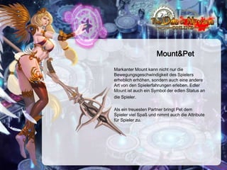 Mount&Pet
Markanter Mount kann nicht nur die
Bewegungsgeschwindigkeit des Spielers
erheblich erhöhen, sondern auch eine andere
Art von den Spielerfahrungen erleben. Edler
Mount ist auch ein Symbol der edlen Status an
die Spieler.
Als ein treuesten Partner bringt Pet dem
Spieler viel Spaß und nimmt auch die Attribute
für Spieler zu.

 