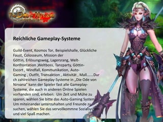 Reichliche Gameplay-Systeme
Guild-Event, Kosmos Tor, Beispielshalle, Glückliche
Faust, Colosseum, Mission der
Göttin, Erlösungsweg, Lagersrang, WeltKonfrontation ,Weltboss, Tanzparty, GöttinEscort , Windfall, Kommunikation, AutoGaming , Outfit, Transaktion , Aktivität , Mall.……Dur
ch zahlreichen Gameplay-Systeme in „Die Ode von
Nirvana“ kann der Spieler fast alle GameplaySysteme, die auch in anderen Online Spielen
vorhanden sind, erleben. Um Zeit und Mühe zu
sparen, wählen Sie bitte das Auto-Gaming System;
Um miteinander unterzuhalten und Freunde zu
suchen, wählen Sie das vervollkommne Sozialsystem
und viel Spaß machen.

 