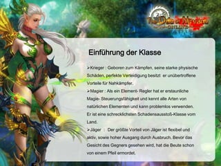 Einführung der Klasse
Krieger : Geboren zum Kämpfen, seine starke physische
Schäden, perfekte Verteidigung besitzt er unübertroffene
Vorteile für Nahkämpfer.
Magier : Als ein Element- Regler hat er erstaunliche
Magie- Steuerungsfähigkeit und kennt alle Arten von
natürlichen Elementen und kann problemlos verwenden.
Er ist eine schrecklichsten Schadensausstoß-Klasse vom
Land.
Jäger ： Der größte Vorteil von Jäger ist flexibel und
aktiv, sowie hoher Ausgang durch Ausbruch. Bevor das
Gesicht des Gegners gesehen wird, hat die Beute schon

von einem Pfeil ermordet.

 