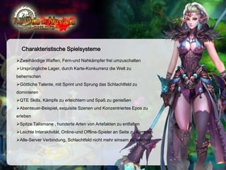 Charakteristische Spielsysteme
Zweihändige Waffen, Fern-und Nahkämpfer frei umzuschalten
Ursprüngliche Lager, durch Karte-Konkurrenz die Welt zu

beherrschen
Göttliche Talente, mit Sprint und Sprung das Schlachtfeld zu
dominieren
QTE Skills, Kämpfe zu erleichtern und Spaß zu genießen
Abenteuer-Beispiel, exquisite Szenen und Konzentriertes Epos zu
erleben
Spitze Talismane , hunderte Arten von Artefakten zu entfalten
Leichte Interaktivität, Online-und Offline-Spieler an Seite zu kämpfen
Alle-Server Verbindung, Schlachtfeld nicht mehr einsam zu werden

 