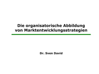 Die organisatorische Abbildung
       von Marktentwicklungsstrategien




                        Dr. Sven David




 Prof. Dr.   Die organisatorische Umsetzung   1
 
