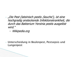 Definition – „Pest“

•   „Die Pest (lateinisch pestis ‚Seuche‘), ist eine
    hochgradig ansteckende Infektionskrankheit, die
    durch das Bakterium Yersinia pestis ausgelöst
    wird.“
     - Wikipedia.org


•   Unterscheidung in Beulenpest, Pestsepsis und
    Lungenpest
 