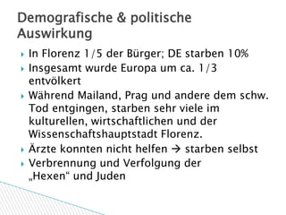 Demografische & politische
Auswirkung
   In Florenz 1/5 der Bürger; DE starben 10%
   Insgesamt wurde Europa um ca. 1/3
    entvölkert
   Während Mailand, Prag und andere dem schw.
    Tod entgingen, starben sehr viele im
    kulturellen, wirtschaftlichen und der
    Wissenschaftshauptstadt Florenz.
   Ärzte konnten nicht helfen  starben selbst
   Verbrennung und Verfolgung der
    „Hexen“ und Juden
 