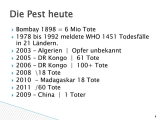 Die Pest heute
   Bombay 1898 = 6 Mio Tote
   1978 bis 1992 meldete WHO 1451 Todesfälle
    in 21 Ländern.
   2003 – Algerien | Opfer unbekannt
   2005 – DR Kongo | 61 Tote
   2006 – DR Kongo | 100+ Tote
   2008 18 Tote
   2010 - Madagaskar 18 Tote
   2011 /60 Tote
   2009 – China | 1 Toter


                                                8
 