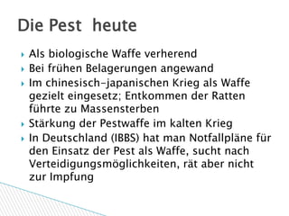 Die Pest heute
   Als biologische Waffe verherend
   Bei frühen Belagerungen angewand
   Im chinesisch-japanischen Krieg als Waffe
    gezielt eingesetz; Entkommen der Ratten
    führte zu Massensterben
   Stärkung der Pestwaffe im kalten Krieg
   In Deutschland (IBBS) hat man Notfallpläne für
    den Einsatz der Pest als Waffe, sucht nach
    Verteidigungsmöglichkeiten, rät aber nicht
    zur Impfung
 