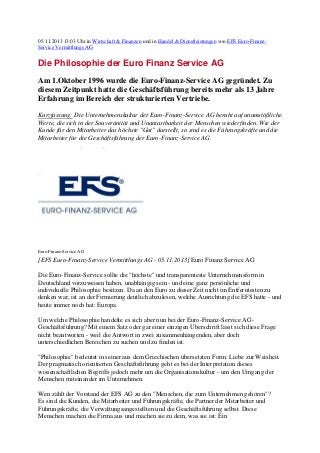 05.11.2013 13:03 Uhr in Wirtschaft & Finanzen und in Handel & Dienstleistungen von EFS Euro-FinanzService Vermittlungs AG

Die Philosophie der Euro Finanz Service AG
Am 1.Oktober 1996 wurde die Euro-Finanz-Service AG gegründet. Zu
diesem Zeitpunkt hatte die Geschäftsführung bereits mehr als 13 Jahre
Erfahrung im Bereich der strukturierten Vertriebe.
Kurzfassung: Die Unternehmenskultur der Euro-Finanz-Service AG beruht auf unumstößliche
Werte, die sich in der Souveränität und Unantastbarkeit der Menschen wiederfinden. Wie der
Kunde für den Mitarbeiter das höchste "Gut" darstellt, so sind es die Führungskräfte und die
Mitarbeiter für die Geschäftsführung der Euro-Finanz-Service AG.

Euro-Finanz-Service AG

[EFS Euro-Finanz-Service Vermittlungs AG - 05.11.2013] Euro Finanz Service AG
Die Euro-Finanz-Service sollte die "höchste" und transparenteste Unternehmensform in
Deutschland vorzuweisen haben, unabhängig sein - und eine ganz persönliche und
individuelle Philosophie besitzen. Da an den Euro zu dieser Zeit nicht im Entferntesten zu
denken war, ist an der Firmierung deutlich abzulesen, welche Ausrichtung die EFS hatte - und
heute immer noch hat: Europa.
Um welche Philosophie handelte es sich aber nun bei der Euro-Finanz-Service AGGeschäftsführung? Mit einem Satz oder gar einer einzigen Überschrift lässt sich diese Frage
nicht beantworten - weil die Antwort in zwei zusammenhängenden, aber doch
unterschiedlichen Bereichen zu suchen und zu finden ist.
"Philosophie" bedeutet in seiner aus dem Griechischen übersetzten Form: Liebe zur Weisheit.
Der pragmatisch orientierten Geschäftsführung geht es bei der Interpretation dieses
wissenschaftlichen Begriffs jedoch mehr um die Organisationskultur - um den Umgang der
Menschen miteinander im Unternehmen.
Wen zählt der Vorstand der EFS AG zu den "Menschen, die zum Unternehmen gehören"?
Es sind die Kunden, die Mitarbeiter und Führungskräfte, die Partner der Mitarbeiter und
Führungskräfte, die Verwaltungsangestellten und die Geschäftsführung selbst. Diese
Menschen machen die Firma aus und machen sie zu dem, was sie ist: Ein

 