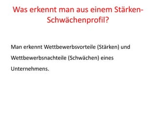 Was erkennt man aus einem Stärken-
        Schwächenprofil?


Man erkennt Wettbewerbsvorteile (Stärken) und
Wettbewerbsnachteile (Schwächen) eines
Unternehmens.
 