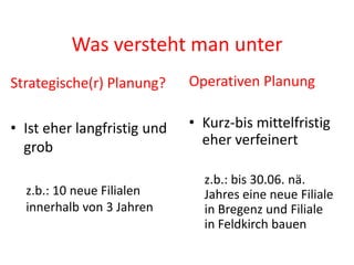 Was versteht man unter
Strategische(r) Planung?     Operativen Planung

• Ist eher langfristig und   • Kurz-bis mittelfristig
  grob                         eher verfeinert

                               z.b.: bis 30.06. nä.
  z.b.: 10 neue Filialen       Jahres eine neue Filiale
  innerhalb von 3 Jahren       in Bregenz und Filiale
                               in Feldkirch bauen
 