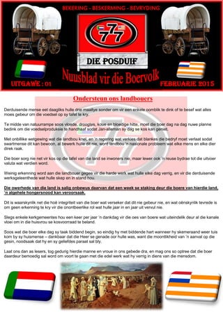 Ondersteun ons landbouers
Derduisende mense eet daagliks hulle drie maaltye sonder om vir een enkele oomblik te dink of te besef wat alles
moes gebeur om die voedsel op sy tafel te kry.
Te midde van natuurrampe soos vloede, droogtes, koue en bloedige hitte, moet die boer dag na dag nuwe planne
bedink om die voedselproduksie te handhaaf sodat Jan-alleman sy dag se kos kan geniet.
Met onbillike wetgewing wat die landbou knel, en ’n regering wat verkies dat blankes die bedryf moet verlaat sodat
swartmense dit kan bewoon, al bewerk hulle dit nie, word landbou ’n nasionale probleem wat elke mens en elke dier
direk raak.
Die boer sorg nie net vir kos op die tafel van die land se inwoners nie, maar lewer ook ’n reuse bydrae tot die uitvoer
valuta wat verdien word.
Weinig erkenning word aan die landbouer gegee vir die harde werk wat hulle elke dag verrig, en vir die derduisende
werksgeleenthede wat hulle skep en in stand hou.
Die owerhede van die land is salig onbewus daarvan dat een week se staking deur die boere van hierdie land,
’n algehele hongersnood kan veroorsaak.
Dit is waarskynlik net die hoë integriteit van die boer wat verseker dat dit nie gebeur nie, en wat oënskynlik tevrede is
om geen erkenning te kry vir die onontbeerlike rol wat hulle jaar in en jaar uit vervul nie.
Slegs enkele kerkgemeentes hou een keer per jaar ’n dankdag vir die oes van boere wat uiteindelik deur al die kanale
vloei om in die huisvrou se kosvoorraad te beland.
Soos wat die boer elke dag sy taak biddend begin, so eindig hy met biddende hart wanneer hy skemeraand weer tuis
kom by sy huismense – dankbaar dat die Heer se genade oor hulle was, want die moontlikheid van ’n aanval op die
gesin, noodsaak dat hy en sy geliefdes paraat sal bly.
Laat ons dan as lesers, tog gedurig hierdie manne en vroue in ons gebede dra, en mag ons so optree dat die boer
daardeur bemoedig sal word om voort te gaan met die edel werk wat hy verrig in diens van die mensdom.
Die Posduif
Februarie 2015Uitgawe : 01
BEKERING - BESKERMING - BEVRYDING
 