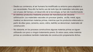 • Desde sus comienzos, el ser humano ha modificado su entorno para adaptarlo a
sus necesidades. Para ello ha hecho uso de todo tipo de materiales naturales que,
con el paso del tiempo y el desarrollo de la tecnología, se han ido transformando
en distintos productos mediante procesos de manufactura de creciente
sofisticación. Los materiales naturales sin procesar (piedra, arcilla, metal, agua,
madera) se denominan materias primas, mientras que los productos elaborados a
partir de ellas (yeso, cemento, acero, vidrio, ladrillo) se denominan materiales de
construcción.
• No obstante, en los procesos constructivos algunas materias primas se siguen
utilizando con poco o ningún tratamiento previo. En estos casos, estas materias
primas se consideran también materiales de construcción propiamente dichos.
 