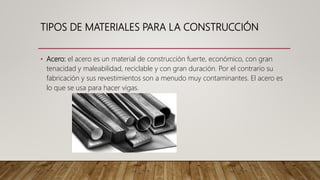TIPOS DE MATERIALES PARA LA CONSTRUCCIÓN
• Acero: el acero es un material de construcción fuerte, económico, con gran
tenacidad y maleabilidad, reciclable y con gran duración. Por el contrario su
fabricación y sus revestimientos son a menudo muy contaminantes. El acero es
lo que se usa para hacer vigas.
 