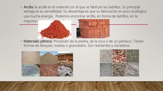 • Arcilla: la arcilla es el material con el que se fabrican los ladrillos. Su principal
ventaja es su versatilidad. Su desventaja es que su fabricación es poco ecológica
usa mucha energía. Podemos encontrar arcilla, en forma de ladrillos, en la
mayoría de muros y paredes.
• Materiales pétreos: Provienen de la piedra, de la roca o de un peñasco. Tienen
formas de bloques, rosetas o granulados. Son resistentes y duraderos.
 