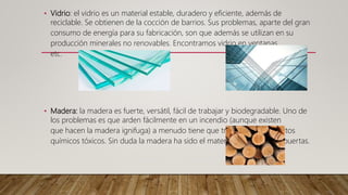 • Vidrio: el vidrio es un material estable, duradero y eficiente, además de
reciclable. Se obtienen de la cocción de barrios. Sus problemas, aparte del gran
consumo de energía para su fabricación, son que además se utilizan en su
producción minerales no renovables. Encontramos vidrio en ventanas,
etc.
• Madera: la madera es fuerte, versátil, fácil de trabajar y biodegradable. Uno de
los problemas es que arden fácilmente en un incendio (aunque existen
que hacen la madera ignifuga) a menudo tiene que tratarse con productos
químicos tóxicos. Sin duda la madera ha sido el material más usado en puertas.
 