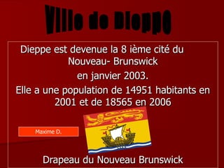 Dieppe est devenue la 8 ième cité du  Nouveau- Brunswick en janvier 2003. Elle a une population de 14951 habitants en 2001 et de 18565 en 2006 Drapeau du Nouveau Brunswick Ville de Dieppe Maxime D. 