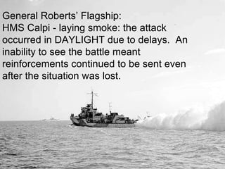 General Roberts’ Flagship: HMS Calpi - laying smoke: the attack occurred in DAYLIGHT due to delays.  An inability to see the battle meant reinforcements continued to be sent even after the situation was lost. 