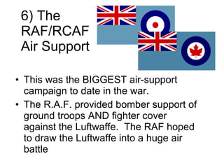 6) The RAF/RCAF Air Support This was the BIGGEST air-support campaign to date in the war. The R.A.F. provided bomber support of ground troops AND fighter cover against the Luftwaffe.  The RAF hoped to draw the Luftwaffe into a huge air battle 