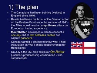 1) The plan The Canadians had been training (waiting) in England since 1940. Russia had taken the brunt of the German action on the Eastern Front since the summer of 1941- the Allies would need an  amphibious  attack on Europe but had no experience. Mountbatten  developed a plan to conduct a  one-day  raid to  test defenses ,  tactics  and capture  prisoners . Canada wanted a chance to show what it had (reputation as WW1 shock troops/revenge for Hong Kong). On July 5 the 250 ship flotilla  for  Op Rutter  (Jubilee’s predecessor) was bombed - was surprise lost? 