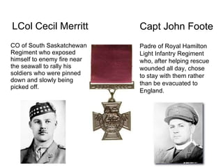 LCol Cecil Merritt CO of South Saskatchewan Regiment who exposed himself to enemy fire near the seawall to rally his soldiers who were pinned down and slowly being picked off. Padre of Royal Hamilton Light Infantry Regiment who, after helping rescue wounded all day, chose to stay with them rather than be evacuated to England. Capt John Foote 