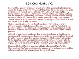 LCol Cecil Merritt, V.C. For matchless gallantry and inspiring leadership whilst commanding his battalion during the Dieppe raid on the 19th August 1942. From the point of landing his unit's advance had to be made across a bridge in Pourville which was swept by very heavy machine-gun, motar and artillery fire, the first parties were mostly destroyed and the bridge thickly covered by their bodies. A daring lead was required: waving his helmet, Lieutenant Colonel Merritt rushed forward shouting "Come on over! There's nothing to worry about here". He thus personally led the survivors of at least four parties in turn across the bridge. Quickly organizing these, he led them forward and when held up by enemy pillboxes he again headed rushes which succeeded in clearing them. In one case he himself destroyed the occupants of the post by throwing grenades into it. After several of his runner became casualties, he himself kept contact with his different positions. Although twice wounded Lieutenant Colonel Merritt continued to direct the unit's operations with great vigour and determination and while organizing the withdrawal he stalked a sniper with a Bren gun and silenced him. He then coolly gave orders for the departure and announced his intention to hold off and "get even with" the enemy. When last seen he was collecting Bren and Tommy guns and preparing a defensive position which successfully covered the withdrawal from the beach. Lieutenant Colonel Merritt is now reported to be a Prisoner of War. To this Commanding Officer's personal daring, the success of his unit's operations and the safe re-embarkation of a large portion of it were chiefly due. 