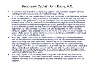 Honourary Captain John Foote, V.C. At Dieppe on 19th August 1942, Honourary Captain Foote, Canadian Chaplain Services, was Regimental Chaplain with the Royal Hamilton Light Infantry. Upon landing on the beach under heavy fire he attached himself to the Regimental Aid Post which had been set up in a slight depression on the beach, but which was only sufficient to give cover to men lying down. During the subsequent period of approximately eight hours, while the action continued, this officer not only assisted the Regimental Medical Officer in ministering to the wounded in the Regimental Aid Post, but time and again left this shelter to inject morphine, give first-aid and carry wounded personnel from the open beach to the Regimental Aid Post. On these occasions, with utter disregard for his personal safety, Honourary Captain Foote exposed himself to an inferno of fire and saved many lives by his gallant efforts. During the action, as the tide went out, the Regimental Aid Post was moved to the shelter of a stranded landing craft. Honourary Captain Foote continued tirelessly and courageously to carry wounded men from the exposed beach to the cover of the landing craft. He also removed wounded from inside the landing craft when ammunition had been set on fire by enemy shells. When landing craft appeared he carried wounded from the Regimental Aid Post to the landing craft through heavy fire. On several occasions this officer had the opportunity to embark but returned to the beach as his chief concern was the care and evacuation of the wounded. He refused a final opportunity to leave the shore, choosing to suffer the fate of the men he had ministered to for over three years.  H onourary Captain Foote personally saved many lives by his efforts and his example inspired all around him. Those who observed him state that the calmness of this heroic officer as he walked about, collecting the wounded on the fire-swept beach will never be forgotten. 