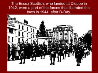 The Essex Scottish, who landed at Dieppe in 1942, were a part of the forces that liberated the town in 1944, after D-Day. 