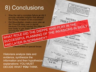 8) Conclusions Was the raid a complete failure  or  did it provide valuable insights that allowed the D-Day invasion to be a success? Did Mountbatten create a poor plan  or  did Churchill take over in secret because Churchill needed the Allies to lose badly to get Stalin off his back by proving the Allies were willing to try by that they just weren’t ready? Lessons learned: Beachhead requirements Importance of surprise Air supremacy Effectiveness of special forces Historians analyze data and evidence, synthesize the information and then hypothesize explanations: YOU MUST DECIDE WHAT  YOU  THINK. WHAT ROLE DID THE DIEPPE RAID PLAY IN THE SUCCESSFUL PLANNING OF THE INVASIONS IN SICILY AND LATER IN NORMANDY? 