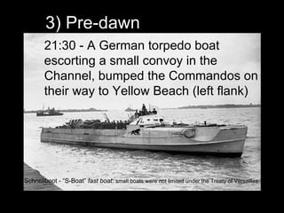 3) Pre-dawn 21:30 - A German torpedo boat escorting a small convoy in the Channel, bumped the Commandos on their way to Yellow Beach (left flank) Schnellboot - “S-Boat”  fast boat :  small boats were not limited under the Treaty of Versailles 