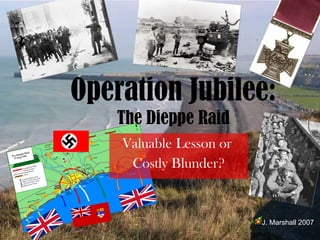 Valuable   Lesson or  Costly Blunder? Operation Jubilee:  The Dieppe Raid J. Marshall 2007 