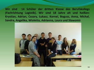 Wir sind 14 Schüler der dritten Klasse des Berufskollegs
(Fachrichtung Logistik). Wir sind 18 Jahre alt und heißen:
Krystian, Adrian, Cezary, Łukasz, Kornel, Bogusz, Anna, Michał,
Sandra, Angelika, Wioletta, Adrianna, Laura und Sławomir

12

 