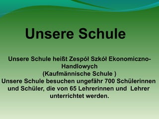 Unsere Schule
Unsere Schule heißt Zespół Szkół EkonomicznoHandlowych
(Kaufmännische Schule )
Unsere Schule besuchen ungefähr 700 Schülerinnen
und Schüler, die von 65 Lehrerinnen und Lehrer
unterrichtet werden.

 