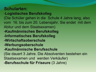 Schularten:
-Logistisches Berufskolleg
(Die Schüler gehen in die Schule 4 Jahre lang, also
vom 16. bis zum 20. Lebensjahr. Sie endet mit dem
Abitur und dem Staatsexamen)
-Kaufmännisches Berufskolleg
-Informatisches Berufskolleg
-Wirtschaftsoberschule
-Werbungsoberschule
-Kaufmännische Berufsschule
(Sie dauert 3 Jahre. Die Absolventen bestehen ein
Staatsexamen und werden Verkäufer)
-Berufsschule für Friseure (3 Jahre)

 